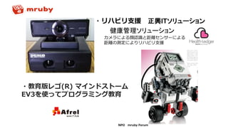 NPO mruby Forum
・リハビリ支援 正興ITソリューション
健康管理ソリューション
・教育版レゴ(R) マインドストーム
EV3を使ってプログラミング教育
カメラによる顔認識と距離センサーによる
距離の測定によりリハビリ支援
 