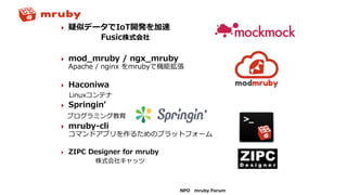 NPO mruby Forum
 疑似データでIoT開発を加速
Fusic株式会社
 mod_mruby / ngx_mruby
Apache / nginx をmrubyで機能拡張
 Haconiwa
Linuxコンテナ
 Springin’
プログラミング教育
 mruby-cli
コマンドアプリを作るためのプラットフォーム
 ZIPC Designer for mruby
株式会社キャッツ
 