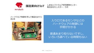 NPO mruby Forum
ハードウエア制御を学んで製品化までに
約1年
しまねソフトウェア研究開発センター
株式会社モンスター・ラボ
入り口であるセンサなどの
ハードウェアの制御には
手間がかかる
普通あまり知らないですし、
いろいろ調べている時間もない
 