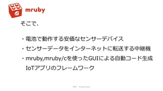 NPO mruby Forum
そこで、
・電池で動作する安価なセンサーデバイス
・センサーデータをインターネットに転送する中継機
・mruby,mruby/cを使ったGUIによる自動コード生成
IoTアプリのフレームワーク
 