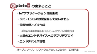 NPO mruby Forum
・IoTアプリケーション自動生成
・BLE・LoRaの設定保存して使いまわし
・電源管理アプリ作成
GPSなどの電源使用量の多いセンサーなどアプリでの管理が必要
・大量のエンドデバイスへのアプリデプロイ
・エンドデバイス管理
オープンソース・ソフトウェアとして2019/4 公開予定
の出来ること
 