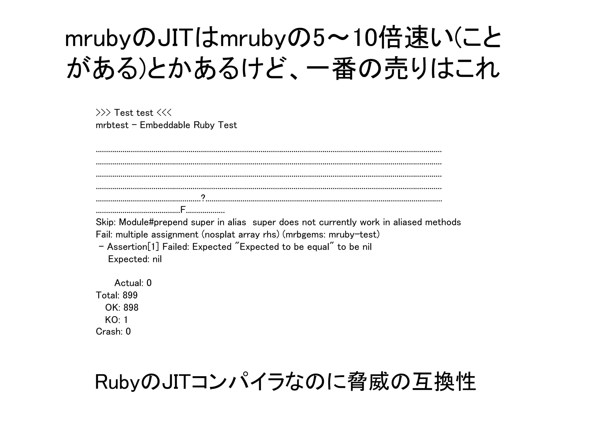 >>> Test test <<<
mrbtest - Embeddable Ruby Test
........................................................................................................................................................................
........................................................................................................................................................................
........................................................................................................................................................................
........................................................................................................................................................................
...................................................?...................................................................................................................
.........................................F...................
Skip: Module#prepend super in alias super does not currently work in aliased methods
Fail: multiple assignment (nosplat array rhs) (mrbgems: mruby-test)
- Assertion[1] Failed: Expected "Expected to be equal" to be nil
Expected: nil
Actual: 0
Total: 899
OK: 898
KO: 1
Crash: 0
mrubyのJITはmrubyの5～10倍速い(こと
がある)とかあるけど、一番の売りはこれ
RubyのJITコンパイラなのに脅威の互換性
 