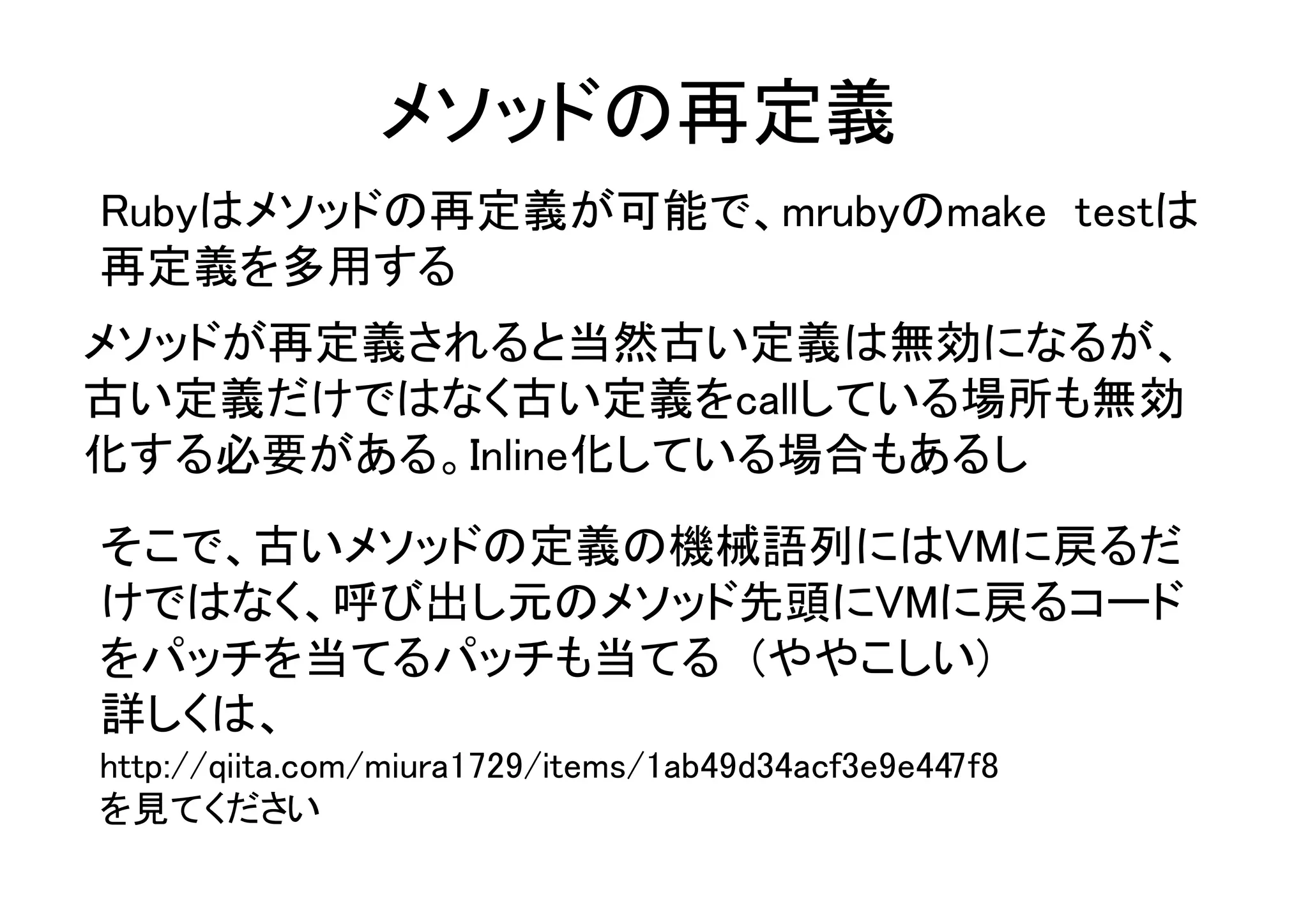 メソッドの再定義
Rubyはメソッドの再定義が可能で、mrubyのmake testは
再定義を多用する
メソッドが再定義されると当然古い定義は無効になるが、
古い定義だけではなく古い定義をcallしている場所も無効
化する必要がある。Inline化している場合もあるし
そこで、古いメソッドの定義の機械語列にはVMに戻るだ
けではなく、呼び出し元のメソッド先頭にVMに戻るコード
をパッチを当てるパッチも当てる　(ややこしい)
詳しくは、　
http://qiita.com/miura1729/items/1ab49d34acf3e9e447f8
を見てください
 