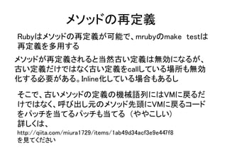 メソッドの再定義
Rubyはメソッドの再定義が可能で、mrubyのmake testは
再定義を多用する
メソッドが再定義されると当然古い定義は無効になるが、
古い定義だけではなく古い定義をcallしている場所も無効
化する必要がある。Inline化している場合もあるし
そこで、古いメソッドの定義の機械語列にはVMに戻るだ
けではなく、呼び出し元のメソッド先頭にVMに戻るコード
をパッチを当てるパッチも当てる　(ややこしい)
詳しくは、　
http://qiita.com/miura1729/items/1ab49d34acf3e9e447f8
を見てください
 