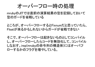 オーバーフロー時の処理
mrubyのJITでは直前の演算結果の型を記録しておいて
型のガードを省略している
ところが、オーバーフローするとFixnumだと思っていたら、
Floatが来るかもしれないからガードが省略できない
そこで、オーバーフローは起きないものとしてコンパイル
し、オーバーフローしたらコードを無効化して、コンパイル
しなおす。irep(mrubyの命令列の構造体)にはオーバフ
ローするかのフラグを増やしている。
 