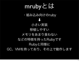 mrubyとは
・組み込み向けのruby
➡
小さい実装
移植しやすい
メモリをあまり食わない
などの特徴を持ったRubyです
Rubyと同様に
GC、VMを持っており、その上で動作します

3

 