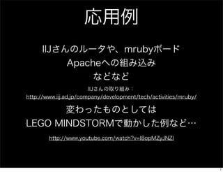 応用例
IIJさんのルータや、mrubyボード
Apacheへの組み込み
などなど
IIJさんの取り組み：
http://www.iij.ad.jp/company/development/tech/activities/mruby/

変わったものとしては
LEGO MINDSTORMで動かした例など…
http://www.youtube.com/watch?v=I8opMZyJNZI

7

 