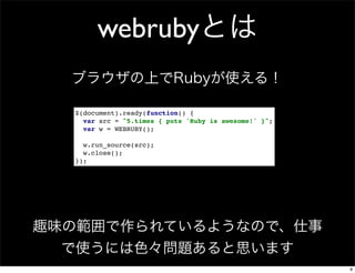 webrubyとは
ブラウザの上でRubyが使える！
$(document).ready(function() {
var src = "5.times { puts 'Ruby is awesome!' }";
var w = WEBRUBY();
w.run_source(src);
w.close();
});

趣味の範囲で作られているようなので、仕事
で使うには色々問題あると思います
8

 
