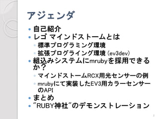 アジェンダ 
自己紹介 
レゴマインドストームとは 
◦標準プログラミング環境 
◦拡張プログライング環境(ev3dev) 
組込みシステムにmrubyを採用できる か？ 
◦マインドストームRCX用光センサーの例 
◦mrubyにて実装したEV3用カラーセンサー のAPI 
まとめ 
"RUBY神社"のデモンストレーション 
2 
 