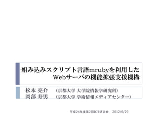 組み込みスクリプト言語mrubyを利用した
     Webサーバの機能拡張支援機構

松本 亮介   （京都大学 大学院情報学研究科）
岡部 寿男   （京都大学 学術情報メディアセンター）


           平成24年度第2回IOT研究会   2012/6/29
 