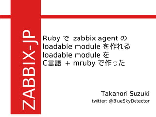 Ruby で zabbix agent の
loadable module を作れる
loadable module を
C言語 + mruby で作った
Takanori Suzuki
twitter: @BlueSkyDetector
 