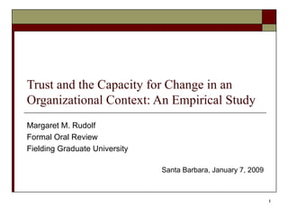 Trust and the Capacity for Change in an Organizational Context: An Empirical Study Margaret M. Rudolf Formal Oral Review Fielding Graduate University Santa Barbara, January 7, 2009 
