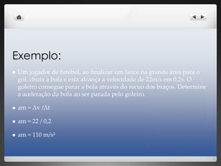 Exemplo:
 Um jogador de futebol, ao finalizar um lance na grande área para o
gol, chuta a bola e esta alcança a velocidade de 22m/s em 0,2s. O
goleiro consegue parar a bola através do recuo dos braços. Determine
a aceleração da bola ao ser parada pelo goleiro.
 am = Δv /Δt
 am = 22 / 0,2
 am = 110 m/s²
 