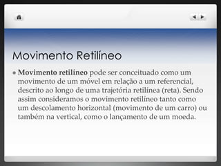 Movimento Retilíneo
 Movimento retilíneo pode ser conceituado como um
movimento de um móvel em relação a um referencial,
descrito ao longo de uma trajetória retilínea (reta). Sendo
assim consideramos o movimento retilíneo tanto como
um descolamento horizontal (movimento de um carro) ou
também na vertical, como o lançamento de um moeda.
 