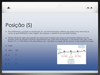 Posição (S)
 Para definirmos a posição ou localização de um móvel devemos arbitrar um ponto O em uma reta ou
curva, ao qual definimos como origem dos espaços, e orientá-la em um dado sentido:
 Porém, devemos saber que quando um móvel (por exemplo um carro) se movimenta (desloca-se) sua
posição varia em relação ao tempo. Suponhamos que para uma localização s=-2m temos t=0s, para s=0m
temos t=1s , e s=2m temos t=2s, percebemos que a posição ou espaço de um móvel é uma função do tempo.
 S=f(t)
 s(m) t(s)
 -2 0
 0 1
 2 2
 