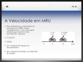 A Velocidade em MRU
 Para definirmos a velocidade de
um móvel no MRU, basta
“trabalharmos” com a principal
fórmula que descreve este
movimento, vejamos;
 V=ΔS/ΔT
 Onde;
 Δs= variação de espaço ou
descolamento
 Δt= variação de tempo, ou intervalo
de tempo
 