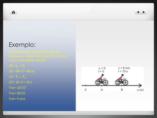 Exemplo:
Considere que uma moto saiu do
repouso e andou 80 m em 10 s. Qual é
a sua velocidade média?
∆S= S1 – S0
∆S = 80- 0 = 80 m
∆T= T1 – T0
∆T= 10- 0 = 10 s
Vm= ∆S/∆T
Vm= 80/10
Vm= 8 m/s
 