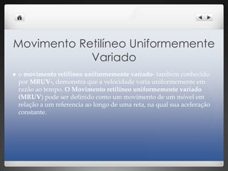 Movimento Retilíneo Uniformemente
Variado
 o movimento retilíneo uniformemente variado- também conhecido
por MRUV-, demonstra que a velocidade varia uniformemente em
razão ao tempo. O Movimento retilíneo uniformemente variado
(MRUV) pode ser definido como um movimento de um móvel em
relação a um referencia ao longo de uma reta, na qual sua aceleração
constante.
 