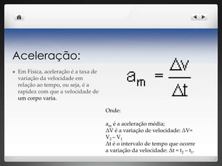 Aceleração:
 Em Física, aceleração é a taxa de
variação da velocidade em
relação ao tempo, ou seja, é a
rapidez com que a velocidade de
um corpo varia.
Onde:
am é a aceleração média;
ΔV é a variação de velocidade: ΔV=
V2 – V1
Δt é o intervalo de tempo que ocorre
a variação da velocidade: Δt = t2 – t1.
 