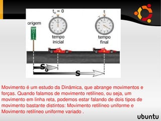 Movimento é um estudo da Dinâmica, que abrange movimentos e forças. Quando falamos de movimento retilíneo, ou seja, um movimento em linha reta, podemos estar falando de dois tipos de movimento bastante distintos: Movimento retilíneo uniforme e Movimento retilíneo uniforme variado . 