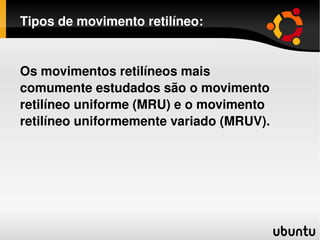 Tipos de movimento retilíneo: Os movimentos retilíneos mais comumente estudados são o movimento retilíneo uniforme (MRU) e o movimento retilíneo uniformemente variado (MRUV). 