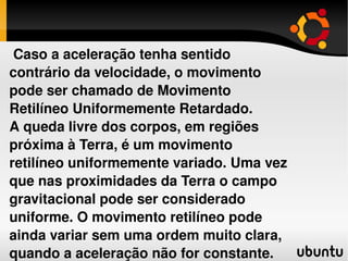 Caso a aceleração tenha sentido contrário da velocidade, o movimento pode ser chamado de Movimento Retilíneo Uniformemente Retardado. A queda livre dos corpos, em regiões próxima à Terra, é um movimento retilíneo uniformemente variado. Uma vez que nas proximidades da Terra o campo gravitacional pode ser considerado uniforme. O movimento retilíneo pode ainda variar sem uma ordem muito clara, quando a aceleração não for constante. 