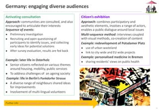 10
Germany: engaging diverse audiences
Further info: www.partizipative-methoden.de/en/index.php?page=service-options
Activating consultation
Approach: communities are consulted, and also
encouraged to articulate their interests
Sequence of events:
● Preliminary investigation
● Recruiting and open questioning of
participants to identify issues, and collecting
early ideas for potential solutions
● After survey evaluation, results are fed back
Example: later life in Osterholz
● Senior citizens reflected on various themes
around housing, mobility, public services
● To address challenges of an ageing society
Example: life in Berlin’s Pankdorfer Strasse
● A diverse range of neighbours shared ideas
for improvements
● Involvement of multi-lingual volunteers
Citizen’s exhibition
Approach: combines participatory and
aesthetic elements, involves a range of actors,
enables a public dialogue around local issues
Multi-sequence method: interviews coupled
with visual methods, co-creation of content
Example: redevelopment of Potsdamer Platz
● use of urban wasteland
● link to city wide and EU wide projects
Example: personalised medicine in Bremen
● sharing residents’ views on public health
 