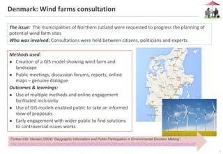 13
Denmark: Wind farms consultation
The issue: The municipalities of Northern Jutland were requested to progress the planning of
potential wind farm sites
Who was involved: Consultations were held between citizens, politicians and experts.
Methods used:
● Creation of a GIS model showing wind farm and
landscape
● Public meetings, discussion forums, reports, online
maps – genuine dialogue
Outcomes & learnings:
● Use of multiple methods and online engagement
facilitated inclusivity
● Use of GIS models enabled public to take an informed
view of proposals
● Early engagement with wider public to find solutions
to controversial issues works
Further info: Hansen (2004) ‘Geographic Information and Public Participation in Environmental Decision Making’,
http://www.ecoconnect.org.uk/download/Review%20of%20Good%20Practice%20on%20Community%20Engagements.pdf
 