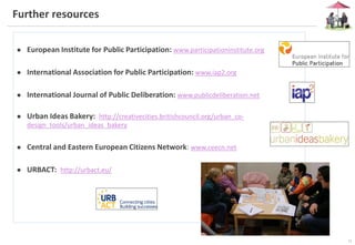 14
Further resources
● European Institute for Public Participation: www.participationinstitute.org
● International Association for Public Participation: www.iap2.org
● International Journal of Public Deliberation: www.publicdeliberation.net
● Urban Ideas Bakery: http://creativecities.britishcouncil.org/urban_co-
design_tools/urban_ideas_bakery
● Central and Eastern European Citizens Network: www.ceecn.net
● URBACT: http://urbact.eu/
 