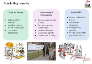15
Concluding remarks
Value for Money
● Get volunteers
involved
● Mobilise existing
assets & resources
● Use online
approaches
Transparency &
inclusiveness
● Communicate clearly
& early
● Aim for a range of
stakeholders
● Involve end users
● Incentivise, gamify
● Disseminate findings
Actionability
● Ensure stakeholder
buy in
● Set realistic
objectives
● Offer genuine
options
● Use co-creation for
practical solutions
 