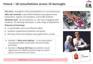 6
Poland – 18 consultations across 16 boroughs
The issue: strengthen citizen participation in a new democracy
Who was involved: a joint effort between local government,
researchers, experts, 65 volunteers, and 3,500 residents
Methods used: 18 consultations, ca. 351 hours engaging with
residents, 75 meetings took place, a wide range of approaches
Outcomes & learnings:
● a coordinated, more cost effective effort
● residents shaped local initiatives and policy
● the story of the consultations were gathered in a book
● Example 1: Wola street lighting – in situ observation,
accompanied walks, local media, 3D street model,
workshops
● Example 2: Warsaw Old Town consultation around
regeneration of UNESCO world heritage site, green
spaces, and promotion of culture
Further info: http://www.konsultacje.um.warszawa.pl/
 