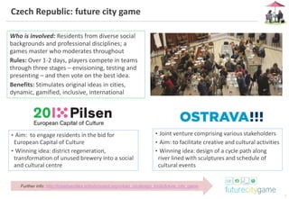 7
Czech Republic: future city game
Further info: http://creativecities.britishcouncil.org/urban_co-design_tools/future_city_game
Who is involved: Residents from diverse social
backgrounds and professional disciplines; a
games master who moderates throughout
Rules: Over 1-2 days, players compete in teams
through three stages – envisioning, testing and
presenting – and then vote on the best idea.
Benefits: Stimulates original ideas in cities,
dynamic, gamified, inclusive, international
• Joint venture comprising various stakeholders
• Aim: to facilitate creative and cultural activities
• Winning idea: design of a cycle path along
river lined with sculptures and schedule of
cultural events
• Aim: to engage residents in the bid for
European Capital of Culture
• Winning idea: district regeneration,
transformation of unused brewery into a social
and cultural centre
 