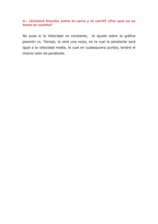 4.- ¿Existirá fricción entre el carro y el carril? ¿Por qué no se
toma en cuenta?


No pues si la Velocidad es constante,     el ajuste sobre la gráfica
posición vs. Tiempo, la será una recta, en la cual la pendiente será
igual a la velocidad media, la cual en cualesquiera puntos, tendrá el
mismo valor de pendiente.
 