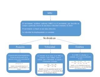 MRU
El movimiento rectilíneo uniforme (MRU) es el movimiento que describe un
cuerpo o partícula a través de una línea a velocidad constante. Es decir:
El movimiento es lineal en una única dirección
La velocidad de desplazamiento es constante
Se divide en
Posición Velocidad Estática
La posicióndel cuerpodespuésde un
tiempo se calcula a partir de la
posición inicial y de la velocidad del
cuerpo:
En el MRU la velocidad es
constante, por lo que la aceleración
es cero:
La velocidad de un cuerpo en un MRU es
constante y viene definida como el
cociente entre el incremento de espacio y
el incremento de tiempo.
 