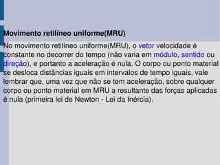 Movimento retilíneo uniforme(MRU) No movimento retilíneo uniforme(MRU), o  vetor  velocidade é constante no decorrer do tempo (não varia em  módulo ,  sentido  ou  direção ), e portanto a aceleração é nula. O corpo ou ponto material se desloca distâncias iguais em intervalos de tempo iguais, vale lembrar que, uma vez que não se tem aceleração, sobre qualquer corpo ou ponto material em MRU a resultante das forças aplicadas é nula (primeira lei de Newton - Lei da Inércia). 