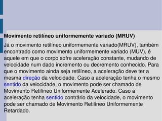 Movimento retilíneo uniformemente variado (MRUV) Já o movimento retilíneo uniformemente variado(MRUV), também encontrado como movimento uniformemente variado (MUV), é aquele em que o corpo sofre aceleração constante, mudando de velocidade num dado incremento ou decremento conhecido. Para que o movimento ainda seja retilíneo, a aceleração deve ter a mesma  direção  da velocidade. Caso a aceleração tenha o mesmo  sentido  da velocidade, o movimento pode ser chamado de Movimento Retilíneo Uniformemente Acelerado. Caso a aceleração tenha  sentido  contrário da velocidade, o movimento pode ser chamado de Movimento Retilíneo Uniformemente Retardado. 