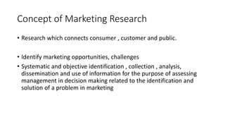 Concept of Marketing Research
• Research which connects consumer , customer and public.
• Identify marketing opportunities, challenges
• Systematic and objective identification , collection , analysis,
dissemination and use of information for the purpose of assessing
management in decision making related to the identification and
solution of a problem in marketing
 