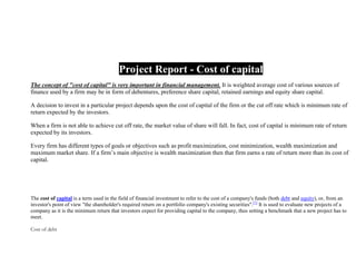 Project Report - Cost of capital
The concept of "cost of capital" is very important in financial management. It is weighted average cost of various sources of
finance used by a firm may be in form of debentures, preference share capital, retained earnings and equity share capital.
A decision to invest in a particular project depends upon the cost of capital of the firm or the cut off rate which is minimum rate of
return expected by the investors.
When a firm is not able to achieve cut off rate, the market value of share will fall. In fact, cost of capital is minimum rate of return
expected by its investors.
Every firm has different types of goals or objectives such as profit maximization, cost minimization, wealth maximization and
maximum market share. If a firm’s main objective is wealth maximization then that firm earns a rate of return more than its cost of
capital.

The cost of capital is a term used in the field of financial investment to refer to the cost of a company's funds (both debt and equity), or, from an
investor's point of view "the shareholder's required return on a portfolio company's existing securities".[1] It is used to evaluate new projects of a
company as it is the minimum return that investors expect for providing capital to the company, thus setting a benchmark that a new project has to
meet.
Cost of debt

 