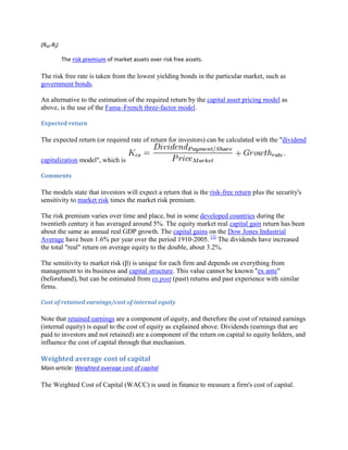 (RM-Rf)
The risk premium of market assets over risk free assets.

The risk free rate is taken from the lowest yielding bonds in the particular market, such as
government bonds.
An alternative to the estimation of the required return by the capital asset pricing model as
above, is the use of the Fama–French three-factor model.
Expected return

The expected return (or required rate of return for investors) can be calculated with the "dividend
capitalization model", which is
Comments

The models state that investors will expect a return that is the risk-free return plus the security's
sensitivity to market risk times the market risk premium.
The risk premium varies over time and place, but in some developed countries during the
twentieth century it has averaged around 5%. The equity market real capital gain return has been
about the same as annual real GDP growth. The capital gains on the Dow Jones Industrial
Average have been 1.6% per year over the period 1910-2005. [2] The dividends have increased
the total "real" return on average equity to the double, about 3.2%.
The sensitivity to market risk (β) is unique for each firm and depends on everything from
management to its business and capital structure. This value cannot be known "ex ante"
(beforehand), but can be estimated from ex post (past) returns and past experience with similar
firms.
Cost of retained earnings/cost of internal equity

Note that retained earnings are a component of equity, and therefore the cost of retained earnings
(internal equity) is equal to the cost of equity as explained above. Dividends (earnings that are
paid to investors and not retained) are a component of the return on capital to equity holders, and
influence the cost of capital through that mechanism.

Weighted average cost of capital
Main article: Weighted average cost of capital

The Weighted Cost of Capital (WACC) is used in finance to measure a firm's cost of capital.

 