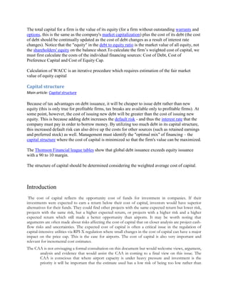 The total capital for a firm is the value of its equity (for a firm without outstanding warrants and
options, this is the same as the company's market capitalization) plus the cost of its debt (the cost
of debt should be continually updated as the cost of debt changes as a result of interest rate
changes). Notice that the "equity" in the debt to equity ratio is the market value of all equity, not
the shareholders' equity on the balance sheet.To calculate the firm’s weighted cost of capital, we
must first calculate the costs of the individual financing sources: Cost of Debt, Cost of
Preference Capital and Cost of Equity Cap.
Calculation of WACC is an iterative procedure which requires estimation of the fair market
value of equity capital

Capital structure
Main article: Capital structure

Because of tax advantages on debt issuance, it will be cheaper to issue debt rather than new
equity (this is only true for profitable firms, tax breaks are available only to profitable firms). At
some point, however, the cost of issuing new debt will be greater than the cost of issuing new
equity. This is because adding debt increases the default risk - and thus the interest rate that the
company must pay in order to borrow money. By utilizing too much debt in its capital structure,
this increased default risk can also drive up the costs for other sources (such as retained earnings
and preferred stock) as well. Management must identify the "optimal mix" of financing – the
capital structure where the cost of capital is minimized so that the firm's value can be maximized.
The Thomson Financial league tables show that global debt issuance exceeds equity issuance
with a 90 to 10 margin.
The structure of capital should be determined considering the weighted average cost of capital.

Introduction
The cost of capital reflects the opportunity cost of funds for investment in companies. If their
investments were expected to earn a return below their cost of capital, investors would have superior
alternatives for their funds. They could find other projects with the same expected return but lower risk,
projects with the same risk, but a higher expected return, or projects with a higher risk and a higher
expected return which still made a better opportunity than airports. It may be worth noting that
arguments are often made about risks affecting the cost of capital that on closer analysis are project cashflow risks and uncertainties. The expected cost of capital is often a critical issue in the regulation of
capital-intensive utilities via RPI-X regulation where small changes in the cost of capital can have a major
impact on the price cap. This is the case for airports. The cost of capital is also very important and
relevant for incremental cost estimates.
The CAA is not envisaging a formal consultation on this document but would welcome views, argument,
analysis and evidence that would assist the CAA in coming to a final view on this issue. The
CAA is conscious that where airport capacity is under heavy pressure and investment is the
priority it will be important that the estimate used has a low risk of being too low rather than

 