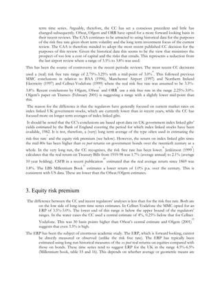 term time series. Arguably, therefore, the CC has set a conscious precedent and little has
changed subsequently. Ofwat, Ofgem and ORR have opted for a more forward looking basis in
their recent reviews. The CAA continues to be attracted to using historical data for the purposes
of the risk free rate given short term volatility and the long term investment focus of the current
review. The CAA is therefore minded to adopt the most recent published CC decision for the
purposes of this review. Given the historical data this seems to be the view that minimises the
prospect of too low a cost of capital and the risks that entails. This represents a reduction from
the last airport review where a range of 3.5% to 3.8% was used.
This has been the source of controversy in the recent periodic reviews. The most recent CC decisions
4

used a (real) risk free rate range of 2.75%-3.25% with a mid-point of 3.0% . This followed previous
MMC conclusions in relation to BAA (1996), Manchester Airport (1997) and Northern Ireland
Electricity (1997) and Cellnet-Vodafone (1999) where the real risk free rate was assumed to be 3.5%5

6

3.8%. Recent conclusions by Ofgem, Ofwat and ORR use a risk free rate in the range 2.25%-3.0%.
Ofgem‟s paper on Transco (February 2001) is suggesting a range with a slightly lower mid-point than
this.
The reason for the difference is that the regulators have generally focused on current market rates on
index linked UK government stocks, which are currently lower than in recent years, while the CC has
focused more on longer term averages of index linked gilts.
It should be noted that the CC‟s conclusions are based upon data on UK government index linked gilts‟
yields estimated by the Bank of England covering the period for which index linked stocks have been
available, 1982. It is not, therefore, a (very) long term average of the type often used in estimating the
7

risk-free rate and the equity risk premium (see below). However, the return on index linked gilts since
the mid-80s has been higher than ex post returns on government bonds over the twentieth century as a
8

9

whole. In the very long run, the CC recognises, the risk free rate has been lower. Jenkinson (1999 )
calculates that the real return on Treasury Bills from 1919-98 was 1.7% (average annual) to 2.1% (average
10

10 year holding). CSFB in a recent publication estimated that the real average return since 1869 was
11

1.8%. The LBS Millennium Book estimates a lower return of 1.0% p.a. over the century. This is
consistent with US data. These are lower than the Ofwat/Ofgem estimates.

3. Equity risk premium
The difference between the CC and recent regulators‟ analyses is less than for the risk free rate. Both are
on the low side of long-term time series estimates. In Cellnet-Vodafone the MMC opted for an
ERP of 3.5%-5.0%. The lower end of this range is below the upper bound of the regulators‟
ranges. In the water cases the CC used a central estimate of 4%, 0.25% below that for Cellnet12

Vodafone. This was 50 basis points higher than Ofwat‟s central estimate and Ofgem (2001)
suggests that even 3.5% is high.

The ERP has been the subject of enormous academic study. The ERP, which is forward looking, cannot
be directly measured or observed (unlike the risk free rate). The ERP has typically been
estimated using long run historical measures of the ex post real returns on equities compared with
those on bonds. These time series tend to suggest ERP for the UK in the range 4.5%-6.5%
(Millennium book, table 15 and 16). This depends on whether average or geometric means are

 