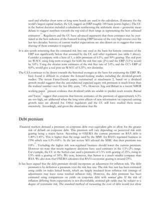 used and whether short term or long term bonds are used in the calculation. (Estimates for the
world‟s largest capital market, the US, suggest an ERP roughly 100 basis points higher.) The CC
in the Sutton decision included a calculation synthesising the arithmetic mean – geometric mean
debate to suggest numbers towards the top end of their range as representing the best unbiased
13

estimators . Regulators and the CC have advanced arguments that these estimates may be overstated as the best indicator of the forward-looking ERP because of the very high returns over the
last two decades. Surveys of current market expectations are also drawn on to suggest that some
shaving of these estimates is required.
It is also worth reiterating that the estimated risk free rate used as the basis for historic estimates of the
ERP was significantly below that assumed by the CC and other regulators (see table 1 above).
Consider a company with a beta of 1, a debt premium of 0.5%, and 50% gearing. The real post
tax WACC using long term averages for both the risk free rate (2%) and the ERP (5.5%) would
be 5.0%. Using the shorter term estimates of the risk free rate of 3.0%, and the CC‟s ERP of
4.0%, would give a real post tax WACC of 5.25%, not dissimilar.
The CAA continues to be drawn towards the historical averages as the basis for estimating the ERP. We
have found it difficult to evaluate the forward-looking studies including the dividend-growth
studies. The recent Fama-French paper, summarised at attachment 2, based on a dividend
growth model suggests that the unconditional expected equity risk premium is much lower than
the realised number over the last fifty years, 7.4%. However Ang and Bekart in a recent NBER
14

working paper present evidence that dividend yields are unable to predict stock returns. Bansal
15

and Yaron suggest that concerns that historic estimates of the premium of approximately 6.5%
are too high, are addressed when the long term effects of new information on expected earning
growth rates are allowed for. Other regulators and the CC will have studied these issues
intensively. Accordingly, and given the observation that the

Debt premium
Financial markets demand a premium on corporate debt over equivalent gilts to allow for the greater
risk of default on corporate debt. This premium will vary depending on perceived risk with
gearing being a major factor. According to OXERA the current premium on BAA debt is
1.40%-1.45%. This is higher than the range used by the MMC for BAA‟s regulated business in
1996 which was 0.3%-0.8%. At the last review MA advised the MMC that their premium was
17

0.8% . Excluding the higher risk non-regulated business should lower the current premium.
However we note that recent regulatory decisions have used estimates in the 1.5%-2% range.
For example, the CC in the Sutton case used a premium of 1.5% with gearing of 25%, rising to
1.9% with a gearing of 50%. We note, however, that Sutton is a much smaller company than
BAA. We also note that OXERA calculates that BAA‟s economic gearing is around 23%.
It has been argued that the debt premium should incorporate an adjustment for inflation risk. The debt
premium is by definition a premium over the risk free rate. The risk free rate has been estimated
using yields on index linked bonds, which are largely insulated from inflation risk (timings of
adjustments may leave some residual inflation risk). However, the debt premium has been
estimated using comparisons on yields on corporate debt with nominal gilts. If the risk of
inflation differing from expectations is not diversifiable, nominal gilt yields may be subject to a
degree of systematic risk. The standard method of measuring the cost of debt would not allow

 