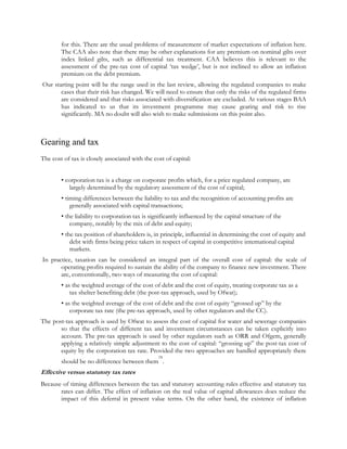 for this. There are the usual problems of measurement of market expectations of inflation here.
The CAA also note that there may be other explanations for any premium on nominal gilts over
index linked gilts, such as differential tax treatment. CAA believes this is relevant to the
assessment of the pre-tax cost of capital „tax wedge‟, but is not inclined to allow an inflation
premium on the debt premium.
Our starting point will be the range used in the last review, allowing the regulated companies to make
cases that their risk has changed. We will need to ensure that only the risks of the regulated firms
are considered and that risks associated with diversification are excluded. At various stages BAA
has indicated to us that its investment programme may cause gearing and risk to rise
significantly. MA no doubt will also wish to make submissions on this point also.

Gearing and tax
The cost of tax is closely associated with the cost of capital:
• corporation tax is a charge on corporate profits which, for a price regulated company, are
largely determined by the regulatory assessment of the cost of capital;
• timing differences between the liability to tax and the recognition of accounting profits are
generally associated with capital transactions;
• the liability to corporation tax is significantly influenced by the capital structure of the
company, notably by the mix of debt and equity;
• the tax position of shareholders is, in principle, influential in determining the cost of equity and
debt with firms being price takers in respect of capital in competitive international capital
markets.
In practice, taxation can be considered an integral part of the overall cost of capital: the scale of
operating profits required to sustain the ability of the company to finance new investment. There
are, conventionally, two ways of measuring the cost of capital:
• as the weighted average of the cost of debt and the cost of equity, treating corporate tax as a
tax shelter benefiting debt (the post-tax approach, used by Ofwat);
• as the weighted average of the cost of debt and the cost of equity “grossed up” by the
corporate tax rate (the pre-tax approach, used by other regulators and the CC).
The post-tax approach is used by Ofwat to assess the cost of capital for water and sewerage companies
so that the effects of different tax and investment circumstances can be taken explicitly into
account. The pre-tax approach is used by other regulators such as ORR and Ofgem, generally
applying a relatively simple adjustment to the cost of capital: “grossing up” the post-tax cost of
equity by the corporation tax rate. Provided the two approaches are handled appropriately there
18

should be no difference between them .

Effective versus statutory tax rates
Because of timing differences between the tax and statutory accounting rules effective and statutory tax
rates can differ. The effect of inflation on the real value of capital allowances does reduce the
impact of this deferral in present value terms. On the other hand, the existence of inflation

 