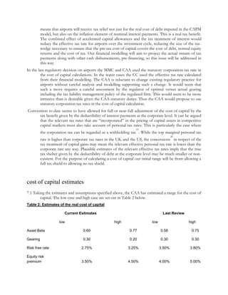 means that airports will receive tax relief not just for the real cost of debt imputed in the CAPM
model, but also on the inflation element of nominal interest payments. This is a real tax benefit.
The combined effect of accelerated capital allowances and the tax treatment of interest would
reduce the effective tax rate for airports over the investment cycle, reducing the size of the taxwedge necessary to ensure that the pre-tax cost of capital covers the cost of debt, normal equity
returns and the cost of tax. Our financial modelling will aim to project the actual stream of tax
payments along with other cash disbursements, pre-financing, so this issue will be addressed in
this way.
In the last regulatory decision on airports the MMC and CAA used the statutory corporation tax rate in
the cost of capital calculations. In the water cases the CC used the effective tax rate calculated
from their financial modelling. The CAA is reluctant to change existing regulatory practice for
airports without careful analysis and modelling supporting such a change. It would seem that
such a move requires a careful assessment by the regulator of optimal versus actual gearing
including the tax liability management policy of the regulated firm. This would seem to be more
intrusive than is desirable given the CAA statutory duties. Thus the CAA would propose to use
statutory corporation tax rates in the cost of capital calculation.
Convention to date seems to have allowed for full or near-full adjustment of the cost of capital by the
tax benefit given by the deductibility of interest payments at the corporate level. It can be argued
that the relevant tax rates that are “incorporated” in the pricing of capital assets in competitive
capital markets must also take account of personal tax rates. This is particularly the case where
19

the corporation tax can be regarded as a withholding tax . While the top marginal personal tax
20

rate is higher than corporate tax rates in the UK and the US, the concessions in respect of the
tax treatment of capital gains may mean the relevant effective personal tax rate is lower than the
corporate rate any way. Plausible estimates of the relevant effective tax rates imply that the true
tax shelter given by the deductibility of debt at the corporate level may be much smaller or nonexistent. For the purpose of calculating a cost of capital our initial range will be from allowing a
full tax shield to allowing no tax shield.

cost of capital estimates
7.1 Taking the estimates and assumptions specified above, the CAA has estimated a range for the cost of
capital. The low case and high case are set out in Table 2 below.
Table 2: Estimates of the real cost of capital
Current Estimates
low

Last Review
high

low

high

Asset Beta

0.60

0.77

0.58

0.75

Gearing

0.30

0.20

0.30

0.30

Risk free rate

2.75%

3.25%

3.50%

3.80%

Equity risk
premium

3.50%

4.50%

4.00%

5.00%

 