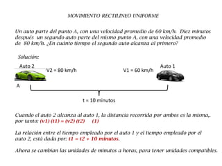 MOVIMIENTO RECTILINEO UNIFORME
Un auto parte del punto A, con una velocidad promedio de 60 km/h. Diez minutos
después un segundo auto parte del mismo punto A, con una velocidad promedio
de 80 km/h. ¿En cuánto tiempo el segundo auto alcanza al primero?
Solución:
Auto 1Auto 2
A
V2 = 80 km/h V1 = 60 km/h
t = 10 minutos
Cuando el auto 2 alcanza al auto 1, la distancia recorrida por ambos es la misma,.
por tanto: (v1) (t1) = (v2) (t2) (1)
La relación entre el tiempo empleado por el auto 1 y el tiempo empleado por el
auto 2, está dada por: t1 = t2 + 10 minutos.
Ahora se cambian las unidades de minutos a horas, para tener unidades compatibles.
 