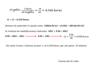 1 ℎ𝑜𝑟𝑎
60 𝑚𝑖𝑛𝑢𝑡𝑜𝑠
=
10
60
= 0.166 ℎ𝑜𝑟𝑎𝑠10 minutos
t1 = t2 + 0.166 horas
Entonces la expresión (1) queda como: (60km/h) (t2 + 0.166) = (80 km/h) (t2)
Se realizan las multiplicaciones indicadas: 60t2 + 9.96 = 80t2
9.96 = 80t2 – 60t2 9.96 = 20t2 𝑡2 =
9.96
20
= 0.498 ℎ𝑜𝑟𝑎𝑠
Por tanto el auto 2 alcanza al auto 1, en 0.498 horas, que son aprox. 30 minutos.
Gracias por la visita
 