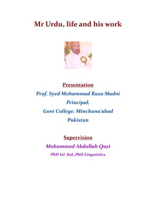 Mr Urdu, life and his work
Presentation
Prof. Syed Mohammad Raza Madni
Principal,
Govt College, Minchana'abad
Pakistan
Supervision
Mohammad Abdullah Qazi
PhD Isl. Std.,PhD Linguistics
 