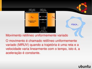 Movimento retilíneo uniformemente variado O movimento é chamado retilíneo uniformemente variado (MRUV) quando a trajetória é uma reta e a velocidade varia linearmente com o tempo, isto é, a aceleração é constante. FÍSICA ... 