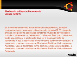 Já o movimento retilíneo uniformemente variado(MRUV), também encontrado como movimento uniformemente variado (MUV), é aquele em que o corpo sofre aceleração constante, mudando de velocidade num dado incremento ou decremento conhecido. Para que o movimento ainda seja retilíneo, a aceleração deve ter a mesma  direção  da velocidade. Caso a aceleração tenha o mesmo  sentido  da velocidade, o movimento pode ser chamado de Movimento Retilíneo Uniformemente Acelerado. Caso a aceleração tenha  sentido  contrário da velocidade, o movimento pode ser chamado de Movimento Retilíneo Uniformemente Retardado. Movimento retilíneo uniformemente variado (MRUV) 