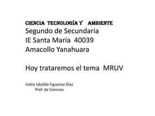 Ciencia Tecnología y          Ambiente
Segundo de Secundaria
IE Santa María 40039
Amacollo Yanahuara

Hoy trataremos el tema MRUV
Isidro Ubaldo Figueroa Díaz
      Prof. de Ciencias
 